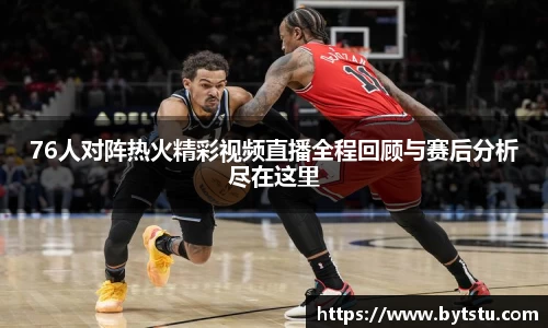 76人对阵热火精彩视频直播全程回顾与赛后分析尽在这里